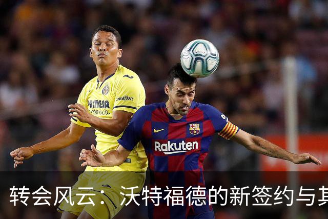 转会风云：沃特福德的新签约与其他球队动态